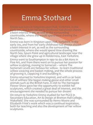 Emma Stothard 
Emma was born in Kingston-upon Hull, Yorkshire, in the 
early 70s, and from her early childhood had always shown 
a keen interest in art, as well as the surrounding 
countryside, where she would spend time drawing the 
North Sea... 
Emma was born in Kingston-upon Hull, Yorkshire, in the 
early 70s, and from her early childhood had always shown 
a keen interest in art, as well as the surrounding 
countryside, where she would spend time drawing the 
North Sea, Spurn Point and agricultural landscape near the 
village where she grew up in Holderness, East Yorkshire. 
Emma went to Southampton in 1991 to do a BA Hons in 
Fine Art, and from there went on to pursue her passion for 
willow sculpting, moving to Somerset – where The 
Somerset Levels are famous for willow - to learn traditional 
willow weaving and basket making, and the whole process 
of growing it, coppicing it and bundling it. 
Emma returned to Yorkshire inspired, and with a car boot 
full of withies! She began making geese and other small 
animals such as the British hare. A visit to The Harrogate 
Flower Show gave her the opportunity to exhibit her 
sculptures, which created a great deal of interest, and the 
encouragement she needed to pursue her dream! 
On return to Yorkshire Emma studied for her PGCE in 
Secondary Education, Art & Design at Bretton Hall College, 
Wakefield. She was surrounded by Henry Moore and 
Elizabeth Frink's work which was a continual inspiration, 
both for teaching and also the development of her willow 
sculptures. 
 