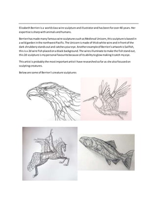 Elizabeth Berrien is a world class wire sculpture and illustrator and has been for over 40 years. Her 
expertise is sharp with animals and humans. 
Berrien has made many famous wire sculptures such as Medieval Unicorn, this sculpture is based in 
a wild garden in the northwest Pacific. The Unicorn is made of thick white wire and in front of the 
dark shrubbery stands out and catches your eye. Another example of Berrien’s artwork is Sailfish, 
this is a 2d wire fish placed on a black background. The wires illuminate to make the fish stand out, 
this 2d sculpture is my personal favourite because of its ability to glow making it catch my eye. 
This artist is probably the most important artist I have researched so far as she also focused on 
sculpting creatures. 
Below are some of Berrien’s creature sculptures 
