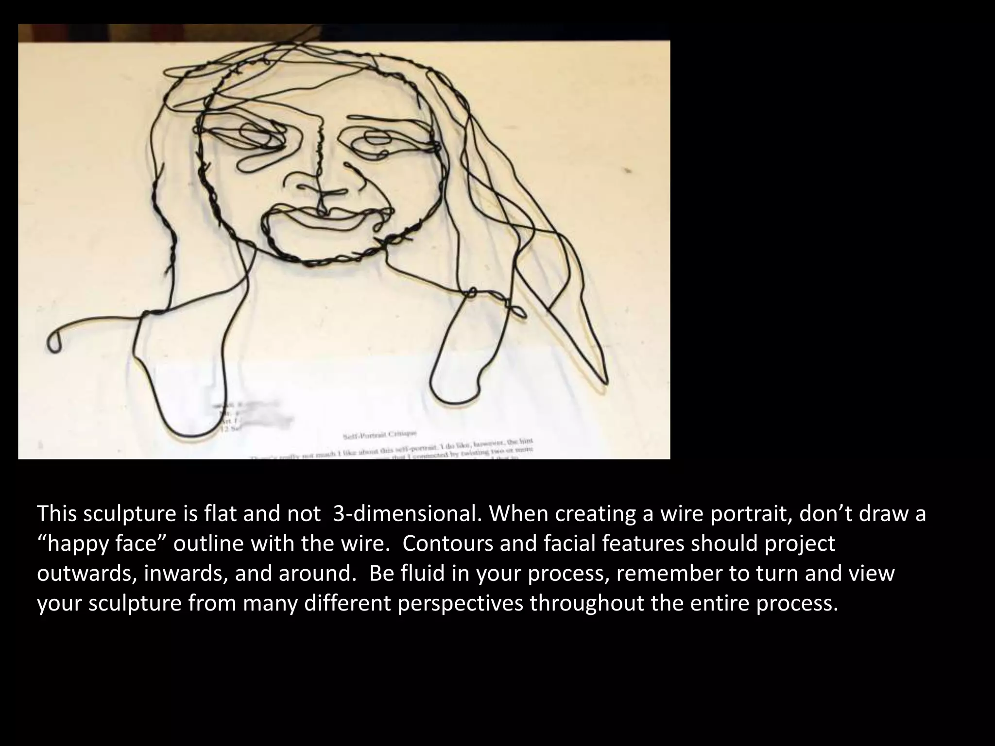 This sculpture is flat and not 3-dimensional. When creating a wire portrait, don’t draw a
“happy face” outline with the wire. Contours and facial features should project
outwards, inwards, and around. Be fluid in your process, remember to turn and view
your sculpture from many different perspectives throughout the entire process.
 