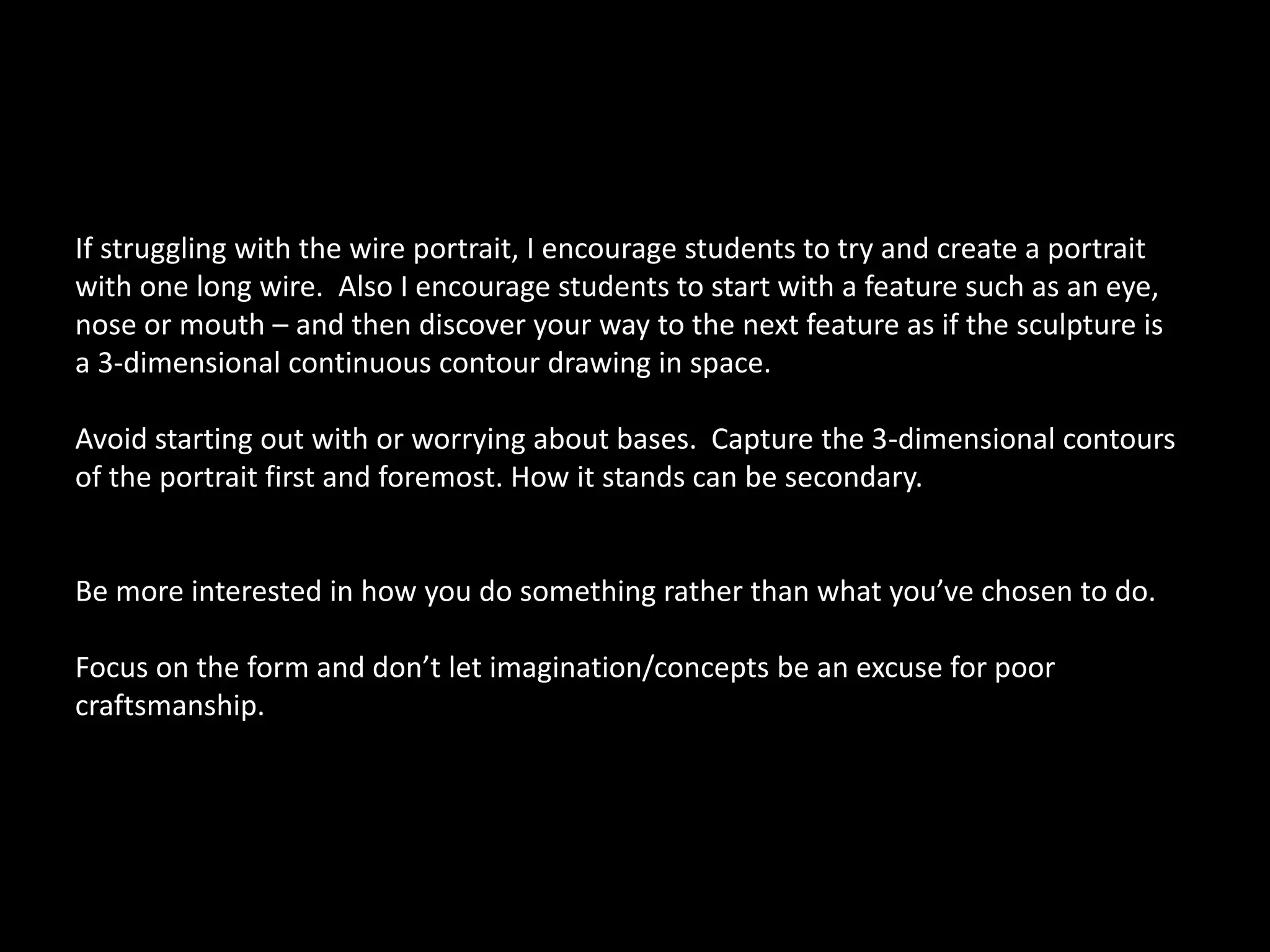 If struggling with the wire portrait, I encourage students to try and create a portrait
with one long wire. Also I encourage students to start with a feature such as an eye,
nose or mouth – and then discover your way to the next feature as if the sculpture is
a 3-dimensional continuous contour drawing in space.
Avoid starting out with or worrying about bases. Capture the 3-dimensional contours
of the portrait first and foremost. How it stands can be secondary.
Be more interested in how you do something rather than what you’ve chosen to do.
Focus on the form and don’t let imagination/concepts be an excuse for poor
craftsmanship.
 