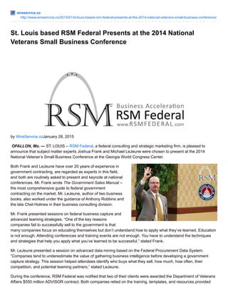 wireservice.co
http://www.wireservice.co/2015/01/st-louis-based-rsm-federal-presents-at-the-2014-national-veterans-small-business-conference/
St. Louis based RSM Federal Presents at the 2014 National
Veterans Small Business Conference
by WireService.coJanuary 28, 2015
OFALLON, Mo. — ST. LOUIS – RSM Federal, a federal consulting and strategic marketing firm, is pleased to
announce that subject matter experts Joshua Frank and Michael LeJeune were chosen to present at the 2014
National Veteran’s Small Business Conference at the Georgia World Congress Center.
Both Frank and LeJeune have over 20 years of experience in
government contracting, are regarded as experts in this field,
and both are routinely asked to present and keynote at national
conferences. Mr. Frank wrote The Government Sales Manual –
the most comprehensive guide to federal government
contracting on the market. Mr. LeJeune, author of two business
books, also worked under the guidance of Anthony Robbins and
the late Chet Holmes in their business consulting division.
Mr. Frank presented sessions on federal business capture and
advanced teaming strategies. “One of the key reasons
companies fail to successfully sell to the government is that
many companies focus on educating themselves but don’t understand how to apply what they’ve learned. Education
is not enough. Attending conferences and training events are not enough. You have to understand the techniques
and strategies that help you apply what you’ve learned to be successful,” stated Frank.
Mr. LeJeune presented a session on advanced data mining based on the Federal Procurement Data System.
“Companies tend to underestimate the value of gathering business intelligence before developing a government
capture strategy. This session helped attendees identify who buys what they sell, how much, how often, their
competition, and potential teaming partners,” stated LeJeune.
During the conference, RSM Federal was notified that two of their clients were awarded the Department of Veterans
Affairs $550 million ADVISOR contract. Both companies relied on the training, templates, and resources provided
 