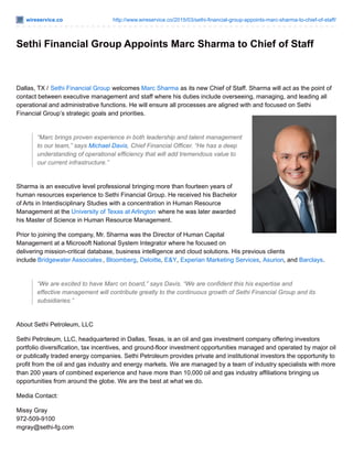 wireservice.co http://www.wireservice.co/2015/03/sethi-financial-group-appoints-marc-sharma-to-chief-of-staff/
Sethi Financial Group Appoints Marc Sharma to Chief of Staff
Dallas, TX / Sethi Financial Group welcomes Marc Sharma as its new Chief of Staff. Sharma will act as the point of
contact between executive management and staff where his duties include overseeing, managing, and leading all
operational and administrative functions. He will ensure all processes are aligned with and focused on Sethi
Financial Group’s strategic goals and priorities.
“Marc brings proven experience in both leadership and talent management
to our team,” says Michael Davis, Chief Financial Officer. “He has a deep
understanding of operational efficiency that will add tremendous value to
our current infrastructure.”
Sharma is an executive level professional bringing more than fourteen years of
human resources experience to Sethi Financial Group. He received his Bachelor
of Arts in Interdisciplinary Studies with a concentration in Human Resource
Management at the University of Texas at Arlington where he was later awarded
his Master of Science in Human Resource Management.
Prior to joining the company, Mr. Sharma was the Director of Human Capital
Management at a Microsoft National System Integrator where he focused on
delivering mission-critical database, business intelligence and cloud solutions. His previous clients
include Bridgewater Associates, Bloomberg, Deloitte, E&Y, Experian Marketing Services, Asurion, and Barclays.
“We are excited to have Marc on board,” says Davis. “We are confident this his expertise and
effective management will contribute greatly to the continuous growth of Sethi Financial Group and its
subsidiaries.”
About Sethi Petroleum, LLC
Sethi Petroleum, LLC, headquartered in Dallas, Texas, is an oil and gas investment company offering investors
portfolio diversification, tax incentives, and ground-floor investment opportunities managed and operated by major oil
or publically traded energy companies. Sethi Petroleum provides private and institutional investors the opportunity to
profit from the oil and gas industry and energy markets. We are managed by a team of industry specialists with more
than 200 years of combined experience and have more than 10,000 oil and gas industry affiliations bringing us
opportunities from around the globe. We are the best at what we do.
Media Contact:
Missy Gray
972-509-9100
mgray@sethi-fg.com
 