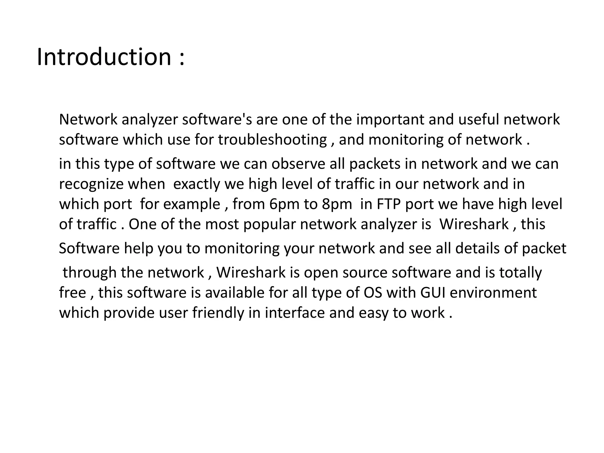 Introduction :       Network analyzer software&apos;s are one of the important and useful network  software which use for troubleshooting , and monitoring of network .      in this type of software we can observe all packets in network and we can recognize when  exactly we high level of traffic in our network and in which port  for example , from 6pm to 8pm  in FTP port we have high level of traffic . One of the most popular network analyzer is  Wireshark , this       Software help you to monitoring your network and see all details of packet       through the network , Wireshark is open source software and is totally free , this software is available for all type of OS with GUI environment which provide user friendly in interface and easy to work .