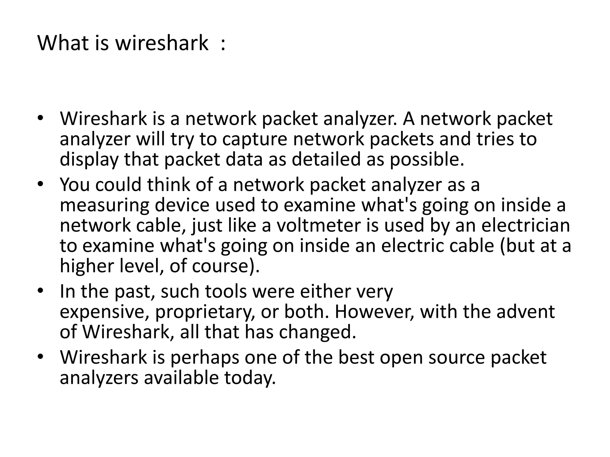 What is wireshark  :Wireshark is a network packet analyzer. A network packet analyzer will try to capture network packets and tries to display that packet data as detailed as possible. You could think of a network packet analyzer as a measuring device used to examine what&apos;s going on inside a network cable, just like a voltmeter is used by an electrician to examine what&apos;s going on inside an electric cable (but at a higher level, of course). In the past, such tools were either very expensive, proprietary, or both. However, with the advent of Wireshark, all that has changed. Wireshark is perhaps one of the best open source packet analyzers available today.