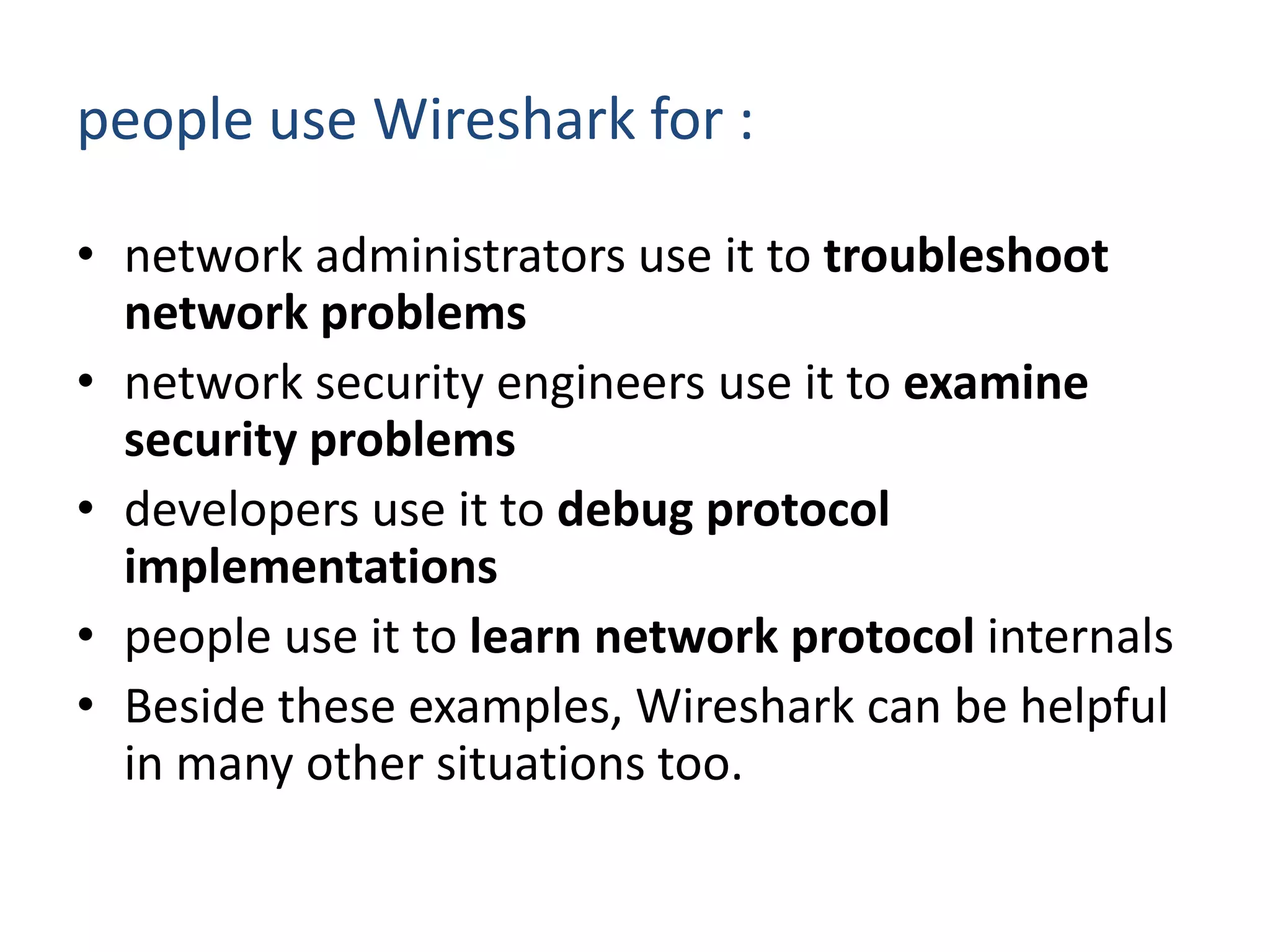 people use Wireshark for : network administrators use it to troubleshoot network problemsnetwork security engineers use it to examine security problemsdevelopers use it to debug protocol implementationspeople use it to learn network protocol internals Beside these examples, Wireshark can be helpful in many other situations too.
