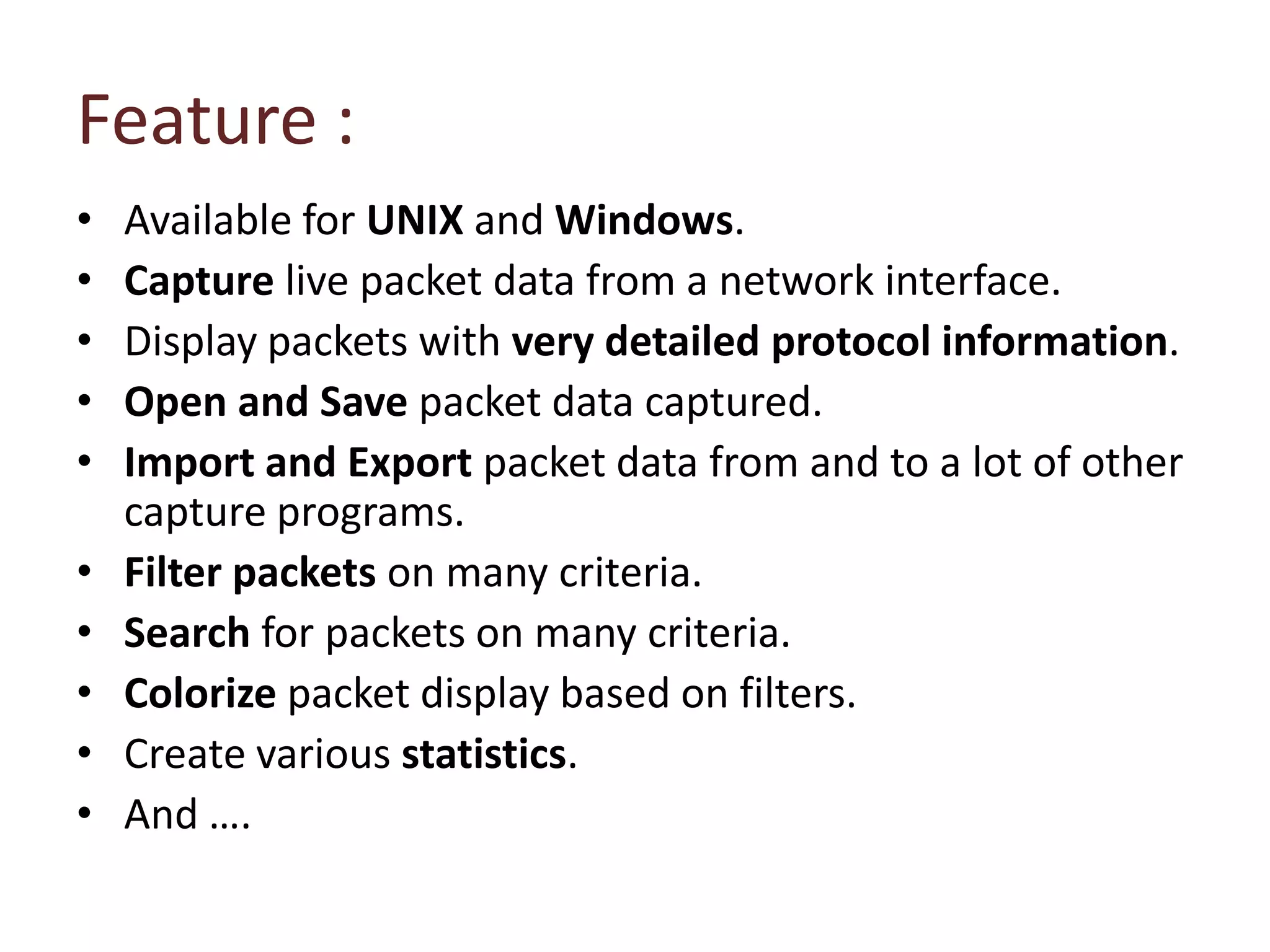 Feature :Available for UNIX and Windows.Capture live packet data from a network interface. Display packets with very detailed protocol information. Open and Save packet data captured. Import and Export packet data from and to a lot of other capture programs. Filter packets on many criteria.Search for packets on many criteria.Colorize packet display based on filters.Create various statistics.And ….
