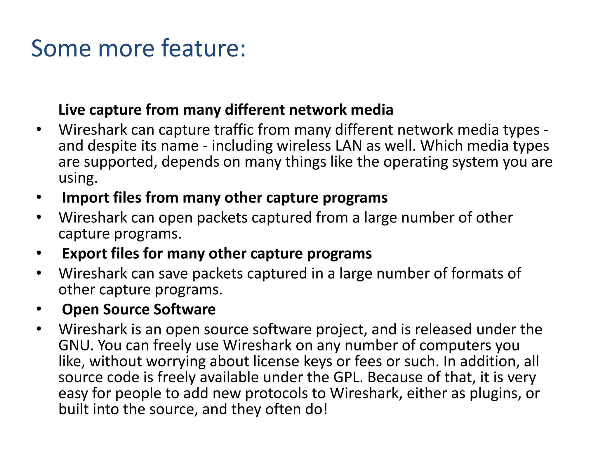 Some more feature:      Live capture from many different network mediaWireshark can capture traffic from many different network media types - and despite its name - including wireless LAN as well. Which media types are supported, depends on many things like the operating system you are using.  Import files from many other capture programsWireshark can open packets captured from a large number of other capture programs.  Export files for many other capture programsWireshark can save packets captured in a large number of formats of other capture programs.   Open Source SoftwareWireshark is an open source software project, and is released under the GNU. You can freely use Wireshark on any number of computers you like, without worrying about license keys or fees or such. In addition, all source code is freely available under the GPL. Because of that, it is very easy for people to add new protocols to Wireshark, either as plugins, or built into the source, and they often do!