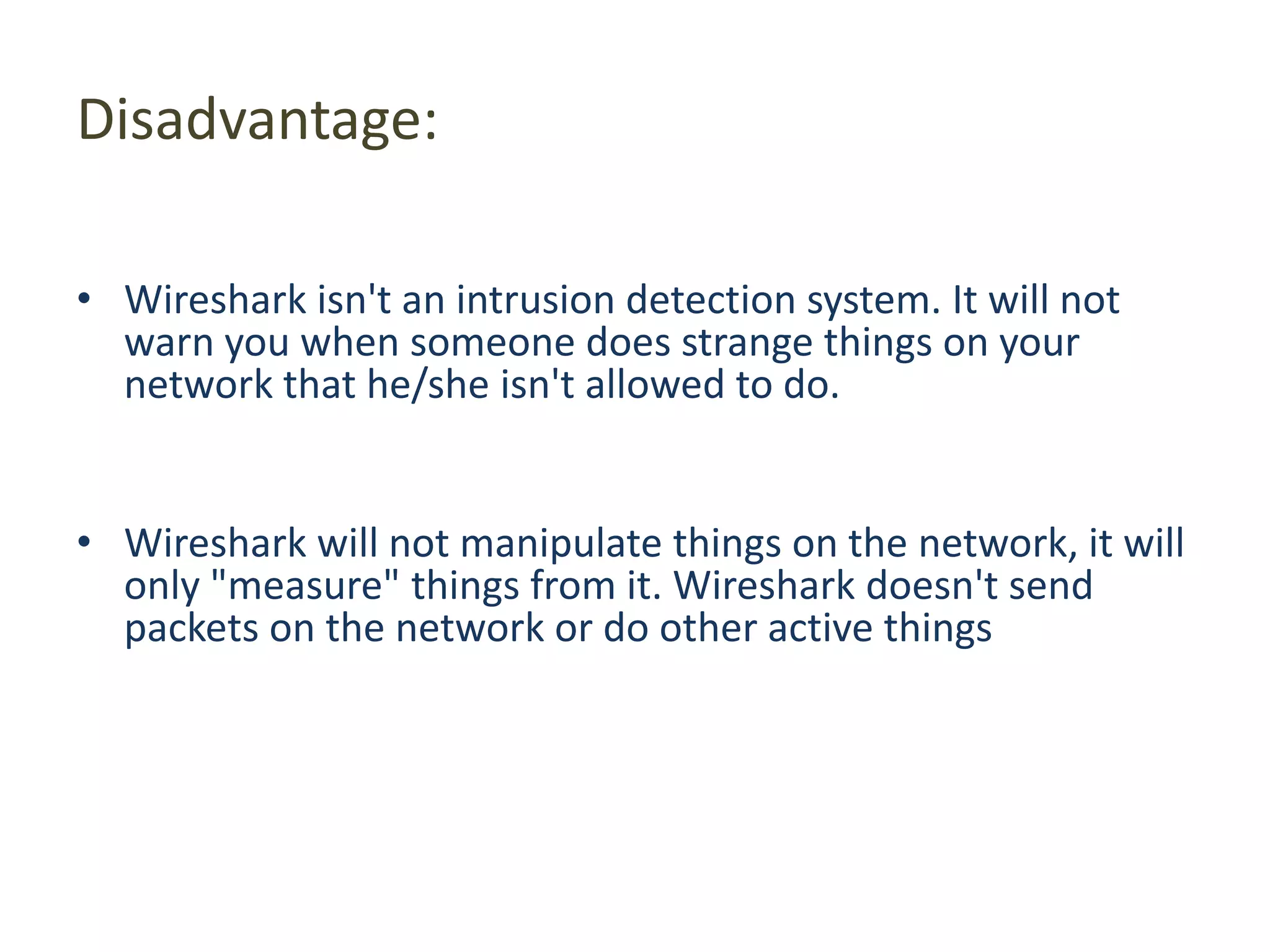 Disadvantage: Wireshark isn&apos;t an intrusion detection system. It will not warn you when someone does strange things on your network that he/she isn&apos;t allowed to do. Wireshark will not manipulate things on the network, it will only &quot;measure&quot; things from it. Wireshark doesn&apos;t send packets on the network or do other active things 