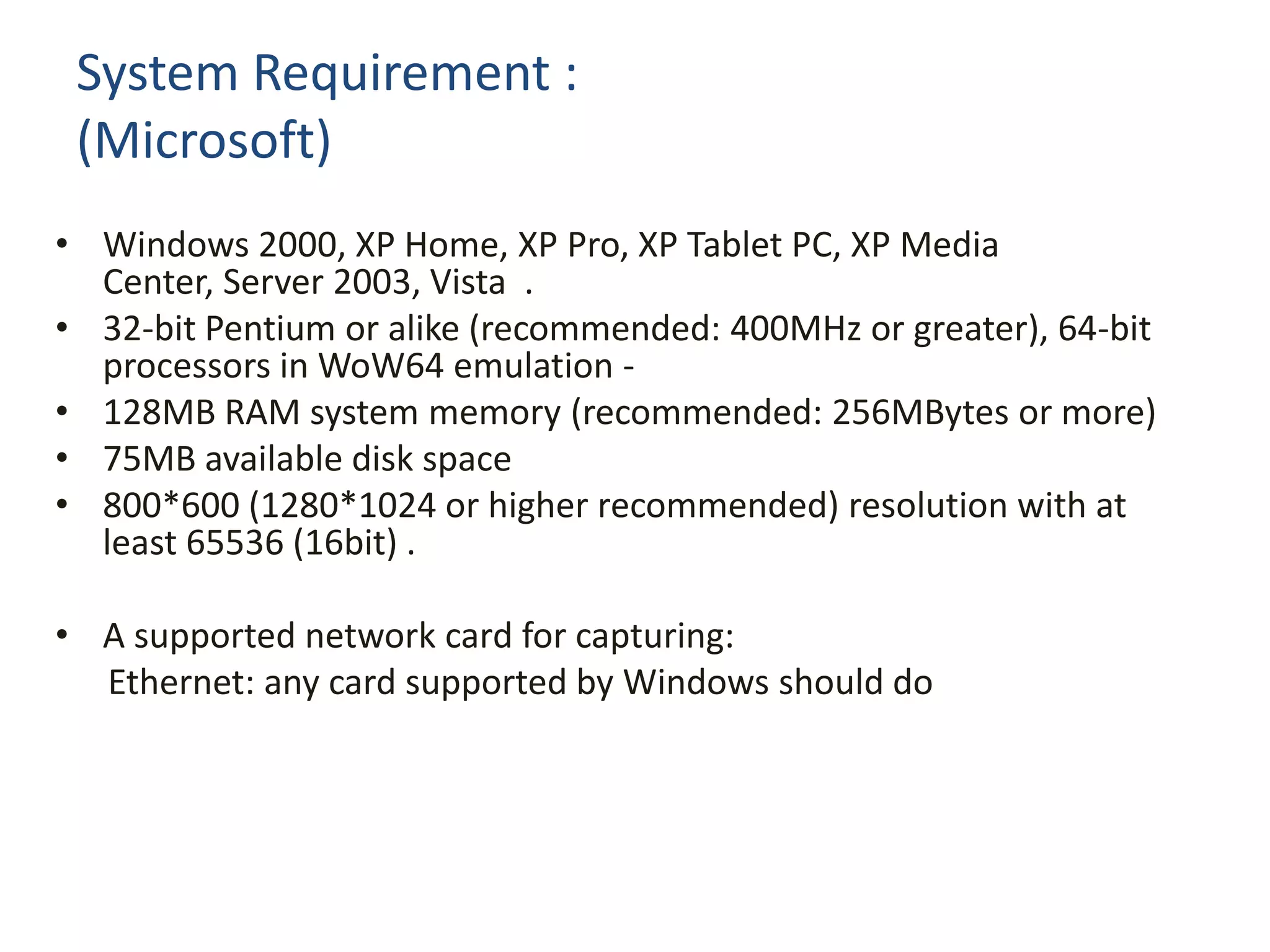 System Requirement :(Microsoft)Windows 2000, XP Home, XP Pro, XP Tablet PC, XP Media Center, Server 2003, Vista  . 32-bit Pentium or alike (recommended: 400MHz or greater), 64-bit processors in WoW64 emulation -  128MB RAM system memory (recommended: 256MBytes or more) 75MB available disk space  800*600 (1280*1024 or higher recommended) resolution with at least 65536 (16bit) . A supported network card for capturing:       Ethernet: any card supported by Windows should do  