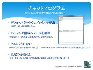 チャットプログラム
        Wiresharkで捕捉されないためには・・・・


 デフォルトゲートウエイの「ARP要求」
 不審なパケットには見えない


 パディング領域へデータを格納
プロトコル上はごみ領域であるので、解釈の対象外


 フィルタされない
データリンク層で必須パケットの為、 パーソナルファイアウォール等でフィルタされることはない


 設定の必要なし
ブロードキャストドメイン内であれば、常に相互に通信状態となっている



                          copyright© 2011/07.. by SAPPOROWORKS
 