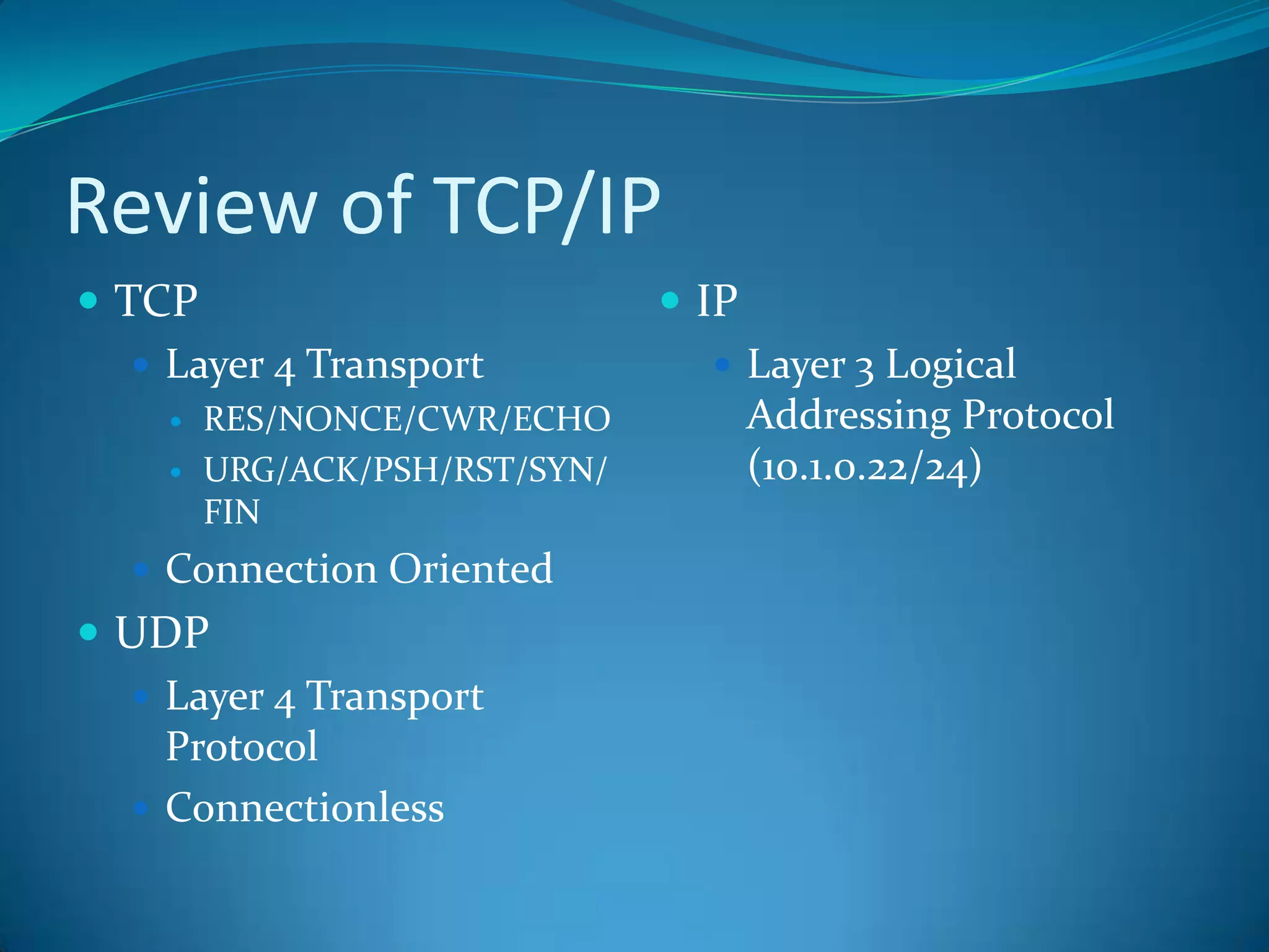 Review of TCP/IP
 TCP                           IP
    Layer 4 Transport            Layer 3 Logical
       RES/NONCE/CWR/ECHO            Addressing Protocol
       URG/ACK/PSH/RST/SYN/          (10.1.0.22/24)
        FIN
   Connection Oriented
 UDP
   Layer 4 Transport
    Protocol
   Connectionless
 