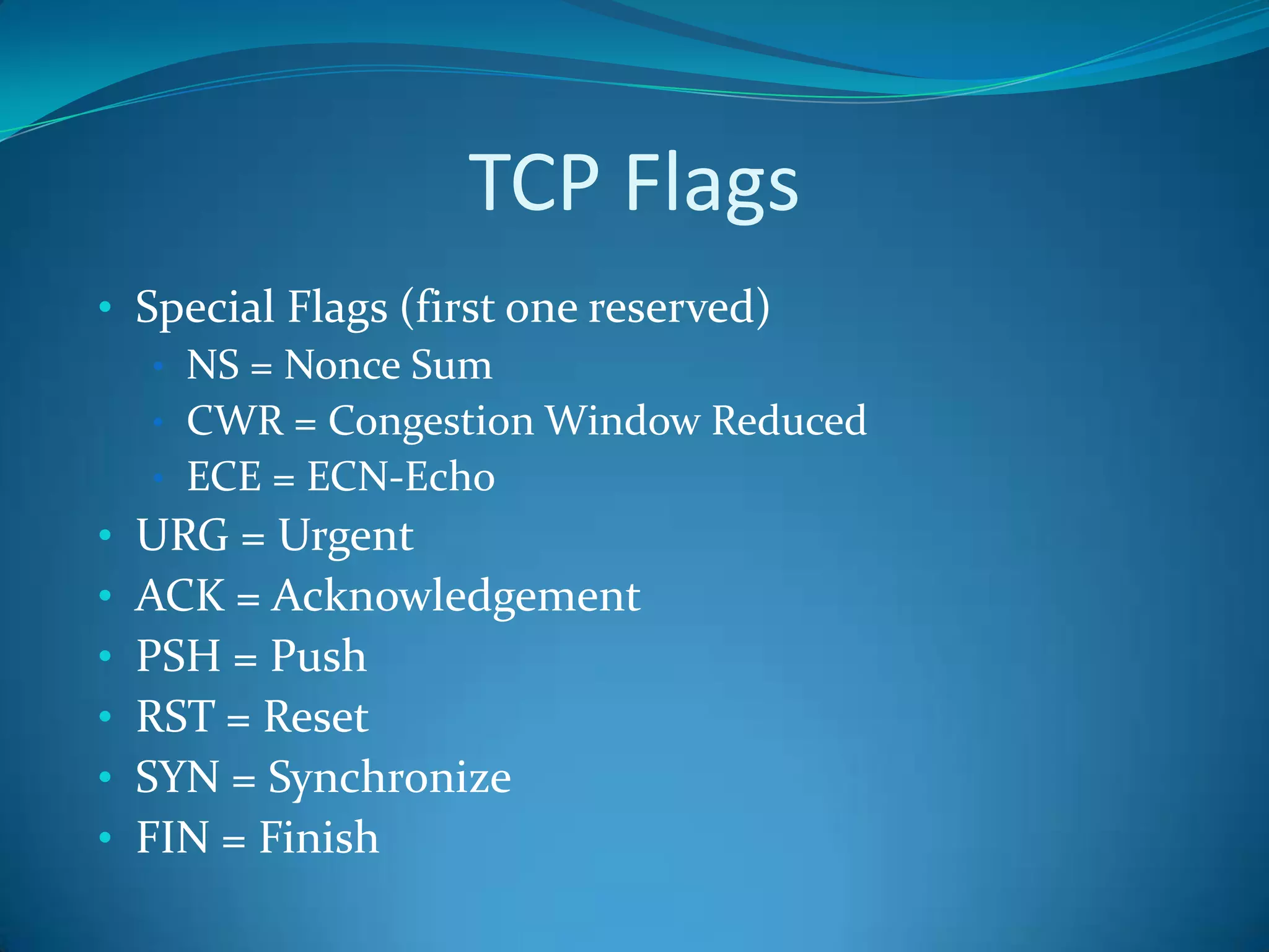TCP Flags
• Special Flags (first one reserved)
   • NS = Nonce Sum
   • CWR = Congestion Window Reduced
   • ECE = ECN-Echo
• URG = Urgent
• ACK = Acknowledgement
• PSH = Push
• RST = Reset
• SYN = Synchronize
• FIN = Finish
 