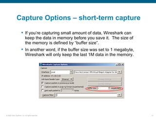 Capture Options – short-term capture

                       If you’re capturing small amount of data, Wireshark can
                        keep the data in memory before you save it. The size of
                        the memory is defined by “buffer size”.
                       In another word, if the buffer size was set to 1 megabyte,
                        Wireshark will only keep the last 1M data in the memory.




© 2006 Cisco Systems, Inc. All rights reserved.                                      10
 