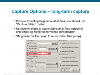 Capture Options – long-term capture

                       If you’re expecting huge amount of data, you should use
                        “Capture File(s)” option.
                       It’s recommended to use multiple small files instead of
                        one single big file for performance consideration
                       “Ring buffer” is the option to reuse oldest files (wrap)




© 2006 Cisco Systems, Inc. All rights reserved.                                    11
 