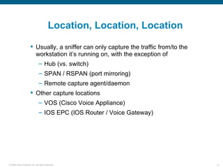 Location, Location, Location

                       Usually, a sniffer can only capture the traffic from/to the
                        workstation it’s running on, with the exception of
                               – Hub (vs. switch)
                               – SPAN / RSPAN (port mirroring)
                               – Remote capture agent/daemon
                       Other capture locations
                               – VOS (Cisco Voice Appliance)
                               – IOS EPC (IOS Router / Voice Gateway)




© 2006 Cisco Systems, Inc. All rights reserved.                                       13
 