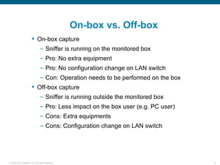 On-box vs. Off-box
                         On-box capture
                                – Sniffer is running on the monitored box
                                – Pro: No extra equipment
                                – Pro: No configuration change on LAN switch
                                – Con: Operation needs to be performed on the box
                         Off-box capture
                                – Sniffer is running outside the monitored box
                                – Pro: Less impact on the box user (e.g. PC user)
                                – Cons: Extra equipments
                                – Cons: Configuration change on LAN switch




© 2006 Cisco Systems, Inc. All rights reserved.                                     14
 