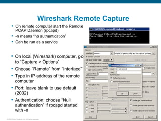 Wireshark Remote Capture
       On remote computer start the Remote
        PCAP Daemon (rpcapd)
       -n means “no authentication”
       Can be run as a service


       On local (Wireshark) computer, go
        to “Capture > Options”
       Choose “Remote” from “Interface”
       Type in IP address of the remote
        computer
       Port: leave blank to use default
        (2002)
       Authentication: choose “Null
        authentication” if rpcapd started
        with -n
© 2006 Cisco Systems, Inc. All rights reserved.                        28
 