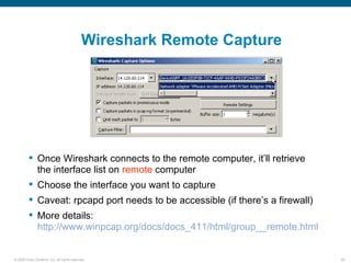 Wireshark Remote Capture




          Once Wireshark connects to the remote computer, it’ll retrieve
           the interface list on remote computer
          Choose the interface you want to capture
          Caveat: rpcapd port needs to be accessible (if there’s a firewall)
          More details:
           http://www.winpcap.org/docs/docs_411/html/group__remote.html


© 2006 Cisco Systems, Inc. All rights reserved.                                 29
 