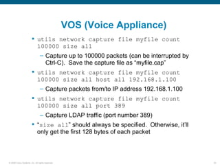 VOS (Voice Appliance)
                         utils network capture file myfile count
                          100000 size all
                                – Capture up to 100000 packets (can be interrupted by
                                  Ctrl-C). Save the capture file as “myfile.cap”
                         utils network capture file myfile count
                          100000 size all host all 192.168.1.100
                                – Capture packets from/to IP address 192.168.1.100
                         utils network capture file myfile count
                          100000 size all port 389
                                – Capture LDAP traffic (port number 389)
                         “size all” should always be specified. Otherwise, it’ll
                          only get the first 128 bytes of each packet



© 2006 Cisco Systems, Inc. All rights reserved.                                         30
 