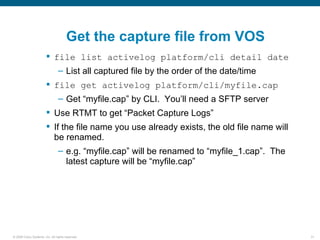 Get the capture file from VOS
                         file list activelog platform/cli detail date
                                – List all captured file by the order of the date/time
                         file get activelog platform/cli/myfile.cap
                                – Get “myfile.cap” by CLI. You’ll need a SFTP server
                         Use RTMT to get “Packet Capture Logs”
                         If the file name you use already exists, the old file name will
                          be renamed.
                                – e.g. “myfile.cap” will be renamed to “myfile_1.cap”. The
                                  latest capture will be “myfile.cap”




© 2006 Cisco Systems, Inc. All rights reserved.                                              31
 