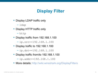 Display Filter

                       Display LDAP traffic only
                               – ldap
                       Display HTTP traffic only
                               – http
                       Display traffic from 192.168.1.100
                               – ip.src==192.168.1.100
                       Display traffic to 192.168.1.100
                               – ip.dst==192.168.1.100
                       Display traffic from/to 192.168.1.100
                               – ip.addr==192.168.1.100
                       More details: http://wiki.wireshark.org/DisplayFilters


© 2006 Cisco Systems, Inc. All rights reserved.                                  34
 