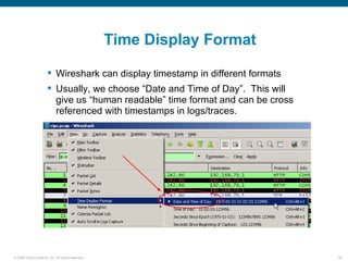 Time Display Format

                       Wireshark can display timestamp in different formats
                       Usually, we choose “Date and Time of Day”. This will
                        give us “human readable” time format and can be cross
                        referenced with timestamps in logs/traces.




© 2006 Cisco Systems, Inc. All rights reserved.                                 35
 