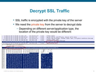 Decrypt SSL Traffic

                       SSL traffic is encrypted with the private key of the server
                       We need the private key from the server to decrypt data
                               – Depending on different server/application type, the
                                 location of the private key would be different




© 2006 Cisco Systems, Inc. All rights reserved.                                        38
 