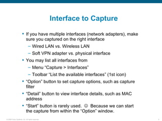 Interface to Capture

                       If you have multiple interfaces (network adapters), make
                        sure you captured on the right interface
                               – Wired LAN vs. Wireless LAN
                               – Soft VPN adapter vs. physical interface
                       You may list all interfaces from
                               – Menu “Capture > Interfaces”
                               – Toolbar “List the available interfaces” (1st icon)
                       “Option” button to set capture options, such as capture
                        filter
                       “Detail” button to view interface details, such as MAC
                        address
                       “Start” button is rarely used.  Because we can start
                        the capture from within the “Option” window.
© 2006 Cisco Systems, Inc. All rights reserved.                                       4
 