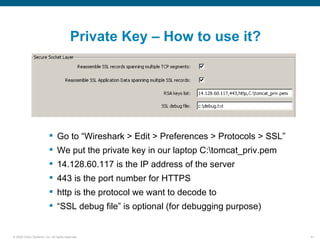 Private Key – How to use it?




                           Go to “Wireshark > Edit > Preferences > Protocols > SSL”
                           We put the private key in our laptop C:tomcat_priv.pem
                           14.128.60.117 is the IP address of the server
                           443 is the port number for HTTPS
                           http is the protocol we want to decode to
                           “SSL debug file” is optional (for debugging purpose)


© 2006 Cisco Systems, Inc. All rights reserved.                                        41
 