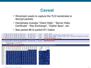Caveat
                         Wireshark needs to capture the TLS handshake to
                          decrypt packets
                         Handshake includes “Client Hello”, “Server Hello,
                          Certificate”, “Key Exchange”, “Cipher Spec”, etc.
                         See packet #6 to packet #11 below




© 2006 Cisco Systems, Inc. All rights reserved.                               43
 