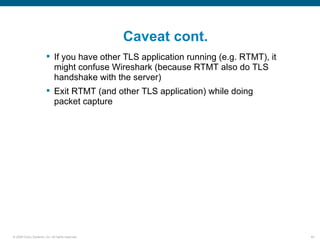 Caveat cont.
                         If you have other TLS application running (e.g. RTMT), it
                          might confuse Wireshark (because RTMT also do TLS
                          handshake with the server)
                         Exit RTMT (and other TLS application) while doing
                          packet capture




© 2006 Cisco Systems, Inc. All rights reserved.                                       44
 