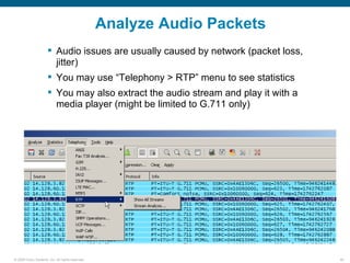 Analyze Audio Packets
                       Audio issues are usually caused by network (packet loss,
                        jitter)
                       You may use “Telephony > RTP” menu to see statistics
                       You may also extract the audio stream and play it with a
                        media player (might be limited to G.711 only)




© 2006 Cisco Systems, Inc. All rights reserved.                                    46
 