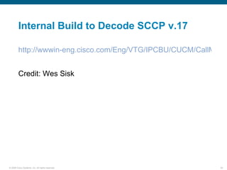 Internal Build to Decode SCCP v.17

         http://wwwin-eng.cisco.com/Eng/VTG/IPCBU/CUCM/CallMana


         Credit: Wes Sisk




© 2006 Cisco Systems, Inc. All rights reserved.              54
 