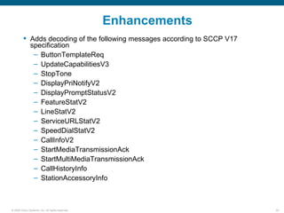 Enhancements
          Adds decoding of the following messages according to SCCP V17
           specification
            – ButtonTemplateReq
            – UpdateCapabilitiesV3
            – StopTone
            – DisplayPriNotifyV2
            – DisplayPromptStatusV2
            – FeatureStatV2
            – LineStatV2
            – ServiceURLStatV2
            – SpeedDialStatV2
            – CallInfoV2
            – StartMediaTransmissionAck
            – StartMultiMediaTransmissionAck
            – CallHistoryInfo
            – StationAccessoryInfo



© 2006 Cisco Systems, Inc. All rights reserved.                            55
 