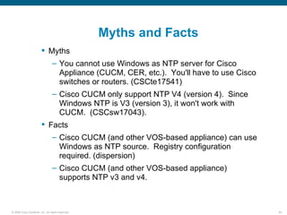 Myths and Facts
                         Myths
                                – You cannot use Windows as NTP server for Cisco
                                  Appliance (CUCM, CER, etc.). You'll have to use Cisco
                                  switches or routers. (CSCte17541)
                                – Cisco CUCM only support NTP V4 (version 4). Since
                                  Windows NTP is V3 (version 3), it won't work with
                                  CUCM. (CSCsw17043).
                         Facts
                                – Cisco CUCM (and other VOS-based appliance) can use
                                  Windows as NTP source. Registry configuration
                                  required. (dispersion)
                                – Cisco CUCM (and other VOS-based appliance)
                                  supports NTP v3 and v4.



© 2006 Cisco Systems, Inc. All rights reserved.                                           64
 