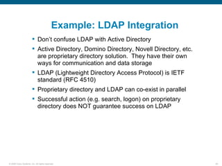 Example: LDAP Integration
                         Don’t confuse LDAP with Active Directory
                         Active Directory, Domino Directory, Novell Directory, etc.
                          are proprietary directory solution. They have their own
                          ways for communication and data storage
                         LDAP (Lightweight Directory Access Protocol) is IETF
                          standard (RFC 4510)
                         Proprietary directory and LDAP can co-exist in parallel
                         Successful action (e.g. search, logon) on proprietary
                          directory does NOT guarantee success on LDAP




© 2006 Cisco Systems, Inc. All rights reserved.                                        65
 