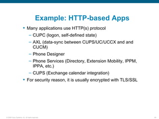 Example: HTTP-based Apps
                         Many applications use HTTP(s) protocol
                                – CUPC (logon, self-defined state)
                                – AXL (data-sync between CUPS/UC/UCCX and and
                                  CUCM)
                                – Phone Designer
                                – Phone Services (Directory, Extension Mobility, IPPM,
                                  IPPA, etc.)
                                – CUPS (Exchange calendar integration)
                         For security reason, it is usually encrypted with TLS/SSL




© 2006 Cisco Systems, Inc. All rights reserved.                                          69
 