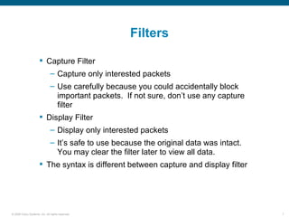 Filters

                       Capture Filter
                               – Capture only interested packets
                               – Use carefully because you could accidentally block
                                 important packets. If not sure, don’t use any capture
                                 filter
                       Display Filter
                               – Display only interested packets
                               – It’s safe to use because the original data was intact.
                                 You may clear the filter later to view all data.
                       The syntax is different between capture and display filter




© 2006 Cisco Systems, Inc. All rights reserved.                                           7
 