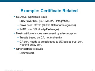 Example: Certificate Related
                         SSL/TLS, Certificate issue
                                – LDAP over SSL (CUCM LDAP Integration)
                                – OWA over HTTPS (CUPS Calendar Integration)
                                – IMAP over SSL (Unity/Exchange)
                         Most certificate issues are caused by misconception
                                – Trust is based on CA, not end-entity
                                – CA cert. needs to be uploaded to UC box as trust cert.
                                  Not end-entity cert.
                         Other certificate issues
                                – Expired cert.




© 2006 Cisco Systems, Inc. All rights reserved.                                            71
 