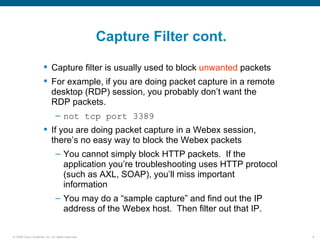 Capture Filter cont.

                       Capture filter is usually used to block unwanted packets
                       For example, if you are doing packet capture in a remote
                        desktop (RDP) session, you probably don’t want the
                        RDP packets.
                               – not tcp port 3389
                       If you are doing packet capture in a Webex session,
                        there’s no easy way to block the Webex packets
                               – You cannot simply block HTTP packets. If the
                                 application you’re troubleshooting uses HTTP protocol
                                 (such as AXL, SOAP), you’ll miss important
                                 information
                               – You may do a “sample capture” and find out the IP
                                 address of the Webex host. Then filter out that IP.

© 2006 Cisco Systems, Inc. All rights reserved.                                          9
 