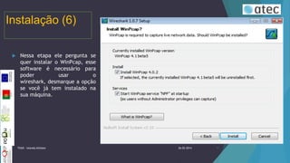 Instalação (6)


Nessa etapa ele pergunta se
quer instalar o WinPcap, esse
software é necessário para
poder
usar
o
wireshark, desmarque a opção
se você já tem instalado na
sua máquina.

TIIGR - Iolanda Alfaiate

26-02-2014

11

 