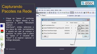 Capturando
Pacotes na Rede


Clique no “passo 1” conforme
mostra a figura abaixo e irá
aparecer a janela “Wireshark
Capture
Interfaces”, então, selecione a
sua placa de rede, normalmente
é aquela em que já começa a
capturar, no nosso caso é placa
do “passo 2” e clicando em
“Start” é só esperar capturar o
tráfego desejado.

TIIGR - Iolanda Alfaiate

26-02-2014

14

 