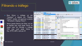 Filtrando o tráfego


Para filtrar o tráfego vá em
“Analyse” e depois em “Display
Filters”, então, vai aparecer a janela
“Wireshark: Display Filters”.



Nessa janela Dentro de Filter vai ter
as opções que você pode filtrar no
nosso caso foi filtrado o tráfego
TCP, mas você pode filtrar o
ftp, HTTP UDP e até por IP.
,

TIIGR - Iolanda Alfaiate

26-02-2014

16

 