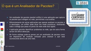 O que é um Analisador de Pacotes?



Um analisador de pacotes (packet sniffer) é uma aplicação que captura
os pacotes que trafegam na rede, permitindo a sua análise.



Diferentemente de outras aplicações que apenas analisam os pacotes a
si destinados, um sniffer pode atuar em modo promíscuo, analisando
todo o tráfego que passa no ponto da rede onde está ligado.



A aplicação permite identificar problemas na rede, que de outra forma
seriam de difícil detecção.



De forma análoga pode-se pensar em um analisador de pacotes como
um dispositivo de medição utilizado para analisar o que está
acontecendo dentro de uma rede.

TIIGR - Iolanda Alfaiate

26-02-2014

3

 