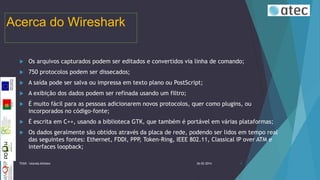 Acerca do Wireshark


Os arquivos capturados podem ser editados e convertidos via linha de comando;



750 protocolos podem ser dissecados;



A saída pode ser salva ou impressa em texto plano ou PostScript;



A exibição dos dados podem ser refinada usando um filtro;



É muito fácil para as pessoas adicionarem novos protocolos, quer como plugins, ou
incorporados no código-fonte;



É escrita em C++, usando a biblioteca GTK, que também é portável em várias plataformas;



Os dados geralmente são obtidos através da placa de rede, podendo ser lidos em tempo real
das seguintes fontes: Ethernet, FDDI, PPP, Token-Ring, IEEE 802.11, Classical IP over ATM e
interfaces loopback;

TIIGR - Iolanda Alfaiate

26-02-2014

4

 