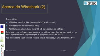 Acerca do Wireshark (2)
É necessário:


128 MB de memória RAM (recomendado 256 MB ou mais);



Processador de no mínimo 400 MHz;



75 MB disponível em disco, mais 100 MB para captura de tráfego;

Pode usar esse software para capturar o tráfego específico de um usuário, ou
seja, é possível filtrar os pacotes por IP, por protocolo ou por porta;
Não é necessário fazer nenhum registro após a instalação, é uma ferramenta free.

TIIGR - Iolanda Alfaiate

26-02-2014

5

 