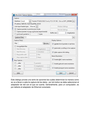 Este dialogo provee una serie de opciones las cuales determinan la manera como
se va a llevar a cabo la captura de los datos, por tal motivo se debe seleccionar el
adaptador de red con el que se cuenta. Generalmente, para un computador, es
por defecto el adaptador de Ethernet conectado:

 