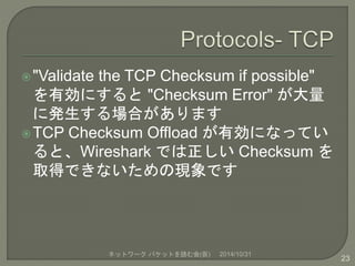 "Validate the TCP Checksum if possible" 
を有効にすると"Checksum Error" が大量 
に発生する場合があります 
TCP Checksum Offload が有効になってい 
ると、Wireshark では正しいChecksum を 
取得できないための現象です 
ネットワークパケットを読む会(仮) 2014/10/31 
23 
 