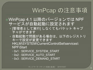 WinPcap 4.1 以降のバージョンではNPF 
サービスが自動起動に設定されます 
• [管理者として実行] しなくてもパケットキャプ 
チャができます 
• 自動起動で問題がある場合は、以下のレジストリ 
キーで設定が変更できます 
HKLMSYSTEMCurrentControlSetservices 
NPFStart 
 0x1 : SERVICE_SYSTEM_START 
 0x2 : SERVICE_AUTO_START 
 0x3 : SERVICE_DEMAND_START 
ネットワークパケットを読む会(仮) 2014/10/31 
5 
 
