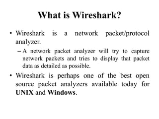 What is Wireshark?
• Wireshark is a network packet/protocol
analyzer.
– A network packet analyzer will try to capture
network packets and tries to display that packet
data as detailed as possible.
• Wireshark is perhaps one of the best open
source packet analyzers available today for
UNIX and Windows.
 